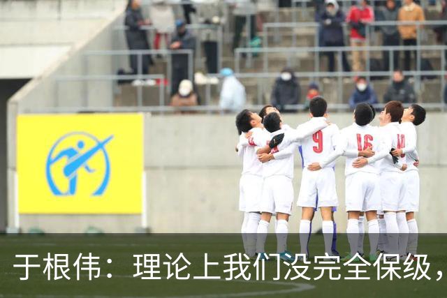 于根伟：理论上我们没完全保级，高兴之余要打好最后两场比赛