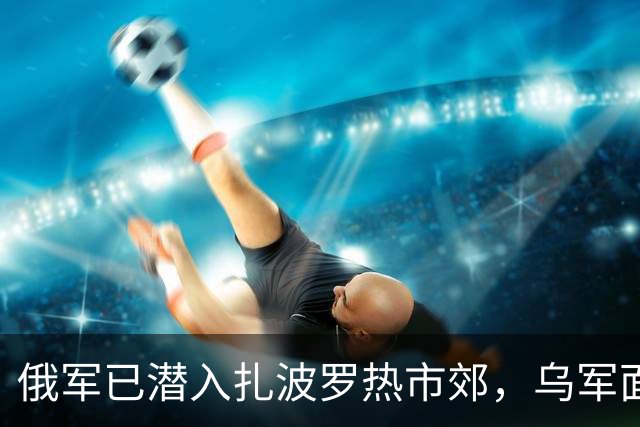 俄军已潜入扎波罗热市郊，乌军面临战线重组！