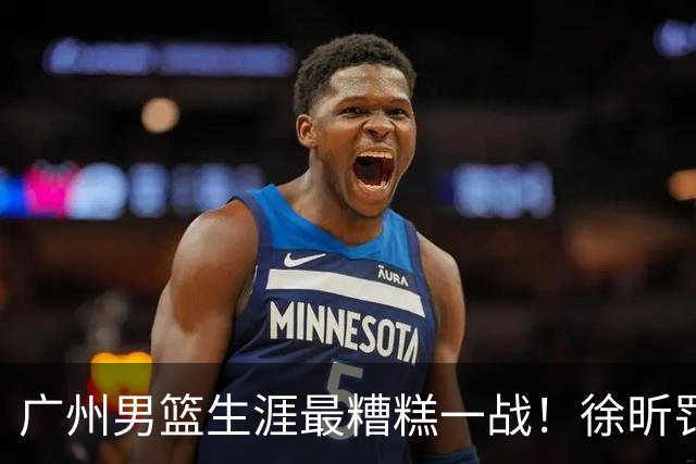 广州男篮生涯最糟糕一战！徐昕罚球4中0+4失误 正负值-48倒数