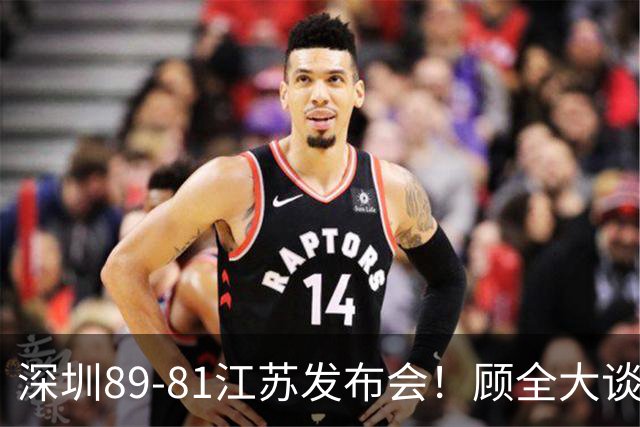 深圳89-81江苏发布会！顾全大谈艰苦强调总结，易立大倒苦水！