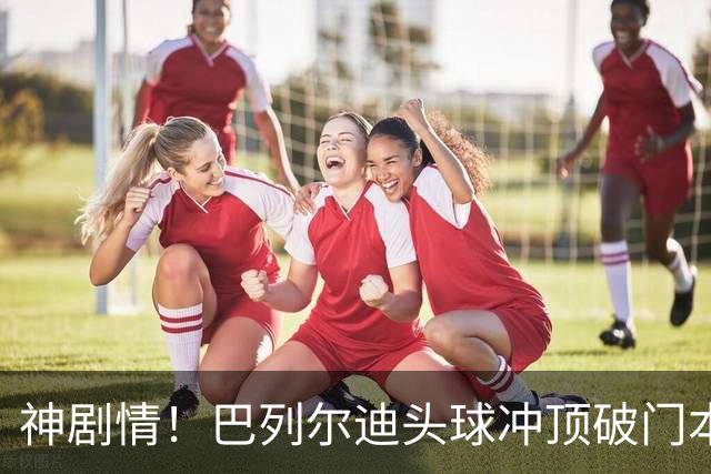 神剧情！巴列尔迪头球冲顶破门本场双响 罗马3-3再度扳平那不勒斯