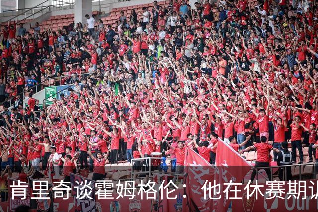 肯里奇谈霍姆格伦：他在休赛期训练很刻苦状态极佳 他是赢球关键