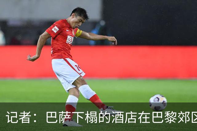 记者：巴萨下榻的酒店在巴黎郊区，球队希望能有安静环境休息