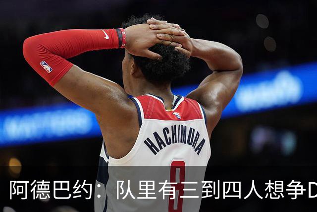 阿德巴约：队里有三到四人想争DPOY 每个人都愿投入到防守中