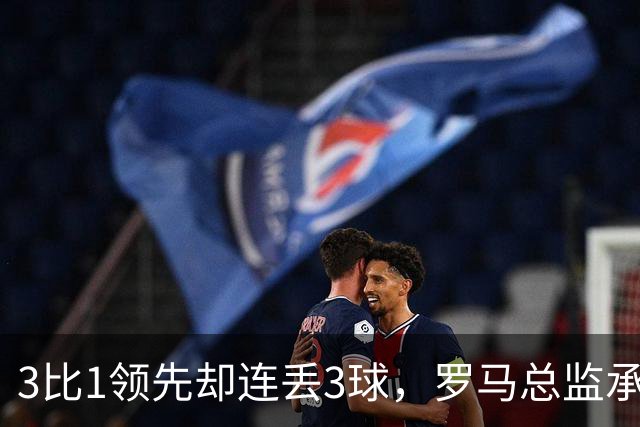 3比1领先却连丢3球，罗马总监承认：我们还需要一步